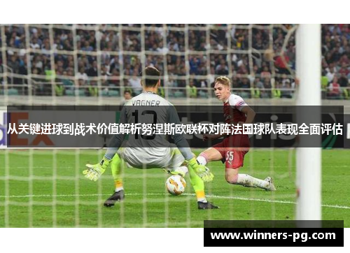 从关键进球到战术价值解析努涅斯欧联杯对阵法国球队表现全面评估