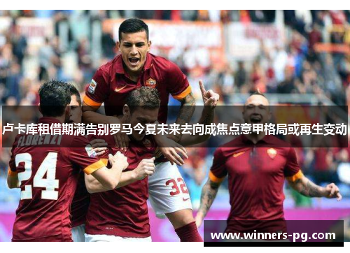 卢卡库租借期满告别罗马今夏未来去向成焦点意甲格局或再生变动