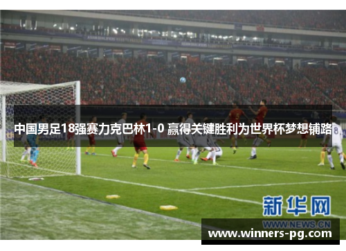 中国男足18强赛力克巴林1-0 赢得关键胜利为世界杯梦想铺路